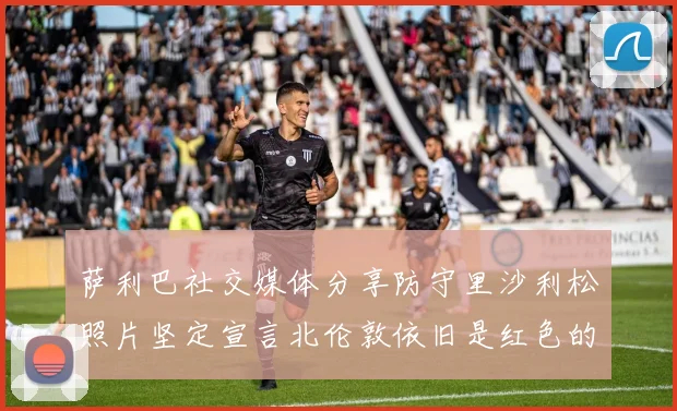 萨利巴社交媒体分享防守里沙利松照片坚定宣言北伦敦依旧是红色的