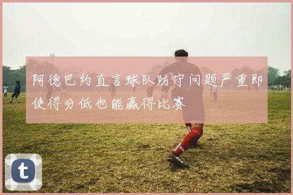 阿德巴约直言球队防守问题严重即使得分低也能赢得比赛