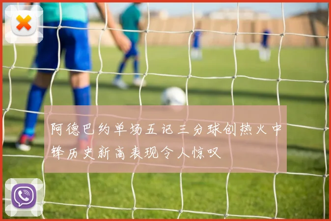阿德巴约单场五记三分球创热火中锋历史新高表现令人惊叹