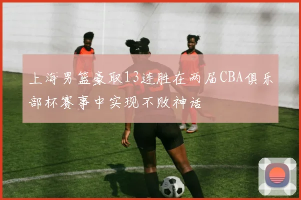 上海男篮豪取13连胜在两届CBA俱乐部杯赛事中实现不败神话