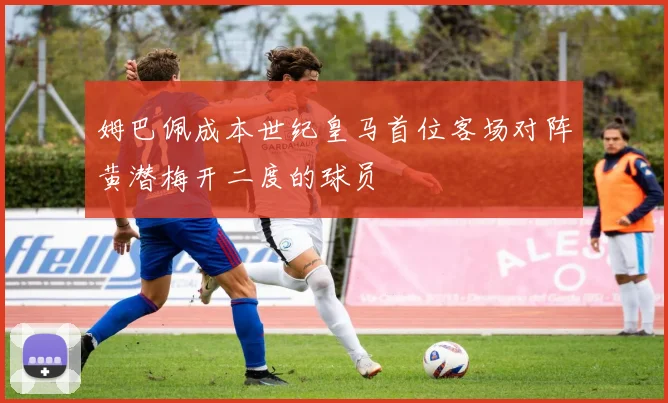 姆巴佩成本世纪皇马首位客场对阵黄潜梅开二度的球员