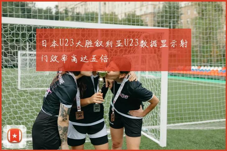 日本U23大胜叙利亚U23数据显示射门效率高达五倍
