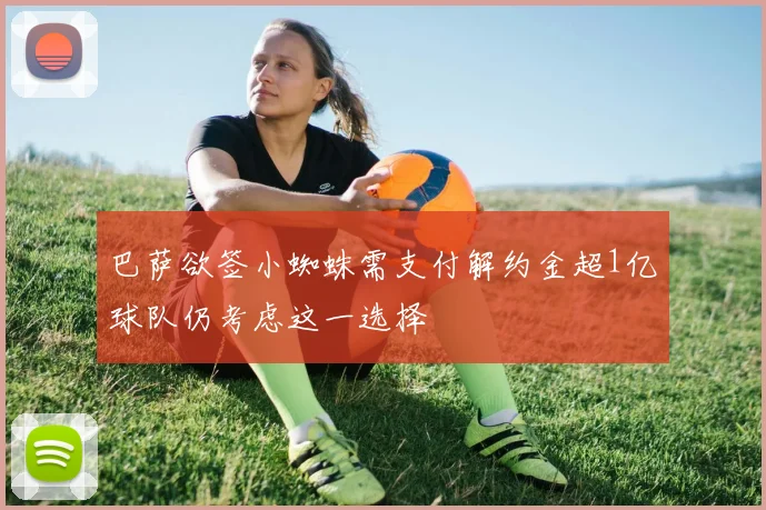 巴萨欲签小蜘蛛需支付解约金超1亿球队仍考虑这一选择