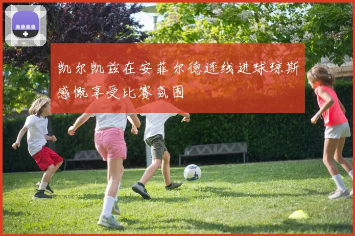 凯尔凯兹在安菲尔德连线进球琼斯感慨享受比赛氛围