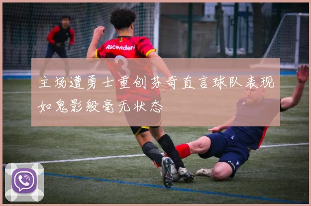 主场遭勇士重创芬奇直言球队表现如鬼影般毫无状态