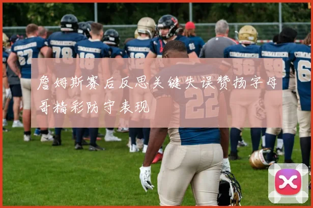 詹姆斯赛后反思关键失误赞扬字母哥精彩防守表现
