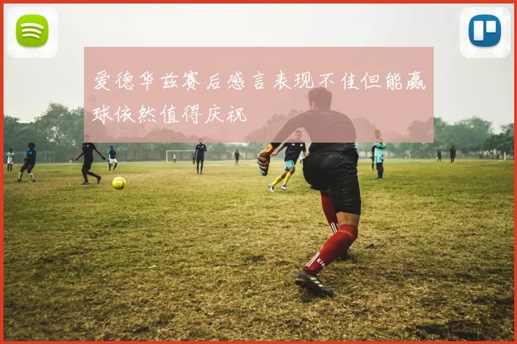 爱德华兹赛后感言表现不佳但能赢球依然值得庆祝