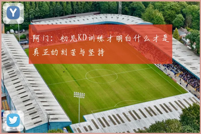 阿门：初见KD训练才明白什么才是真正的刻苦与坚持