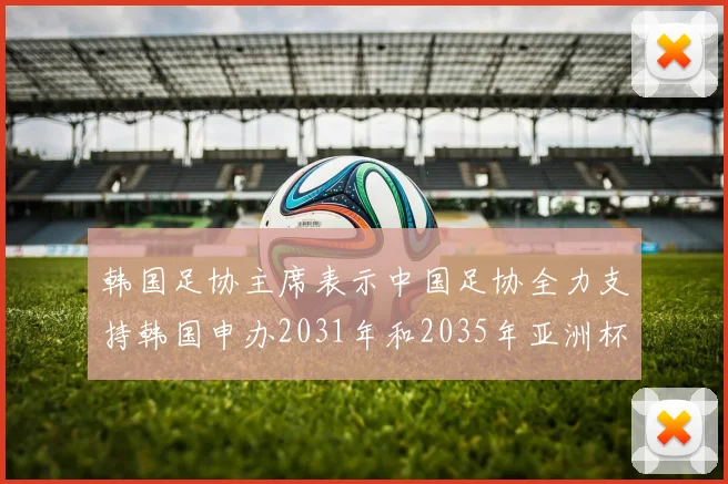 韩国足协主席表示中国足协全力支持韩国申办2031年和2035年亚洲杯赛事
