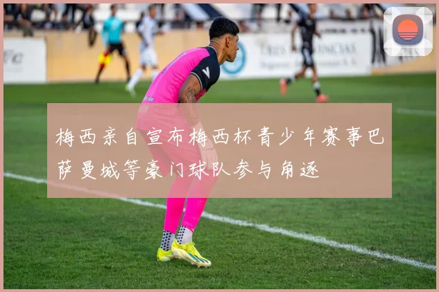 梅西亲自宣布梅西杯青少年赛事巴萨曼城等豪门球队参与角逐