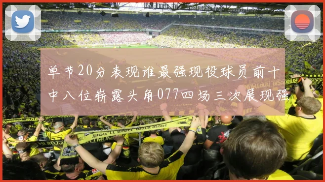 单节20分表现谁最强现役球员前十中八位崭露头角077四场三次展现强大气势