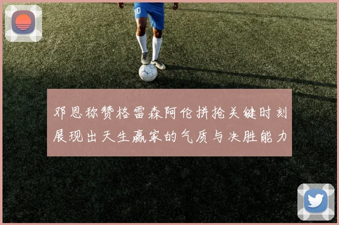 邓恩称赞格雷森阿伦拼抢关键时刻展现出天生赢家的气质与决胜能力