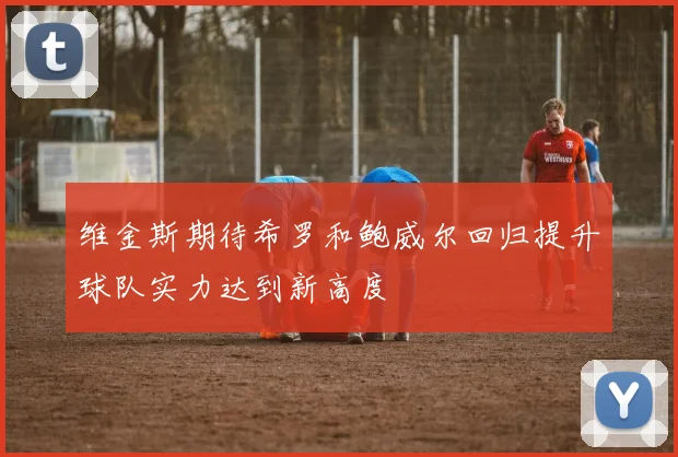 维金斯期待希罗和鲍威尔回归提升球队实力达到新高度