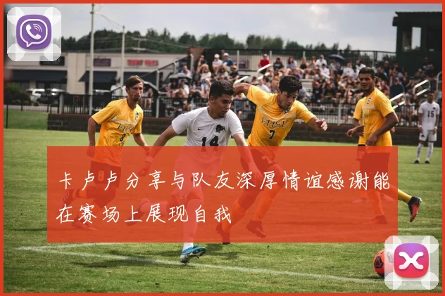 卡卢卢分享与队友深厚情谊感谢能在赛场上展现自我