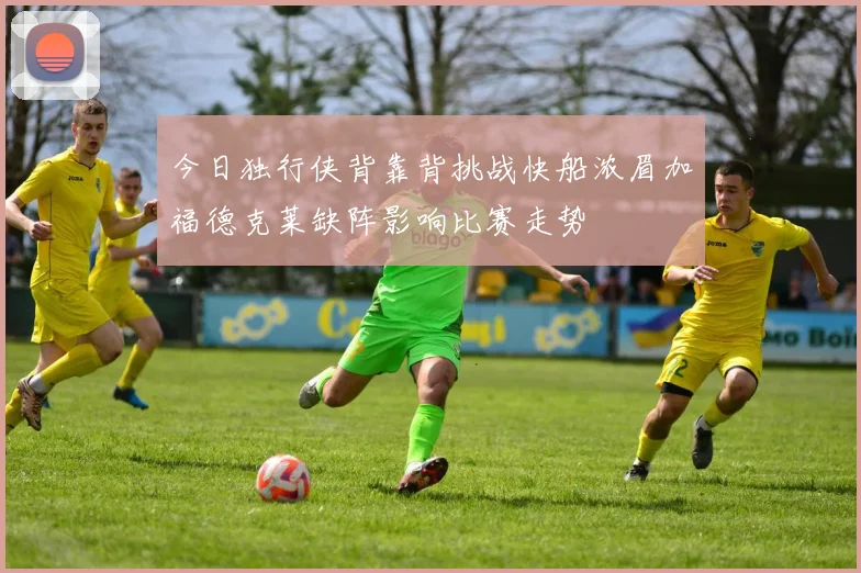 今日独行侠背靠背挑战快船浓眉加福德克莱缺阵影响比赛走势