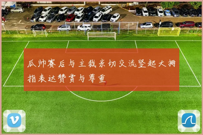 瓜帅赛后与主裁亲切交流竖起大拇指表达赞赏与尊重
