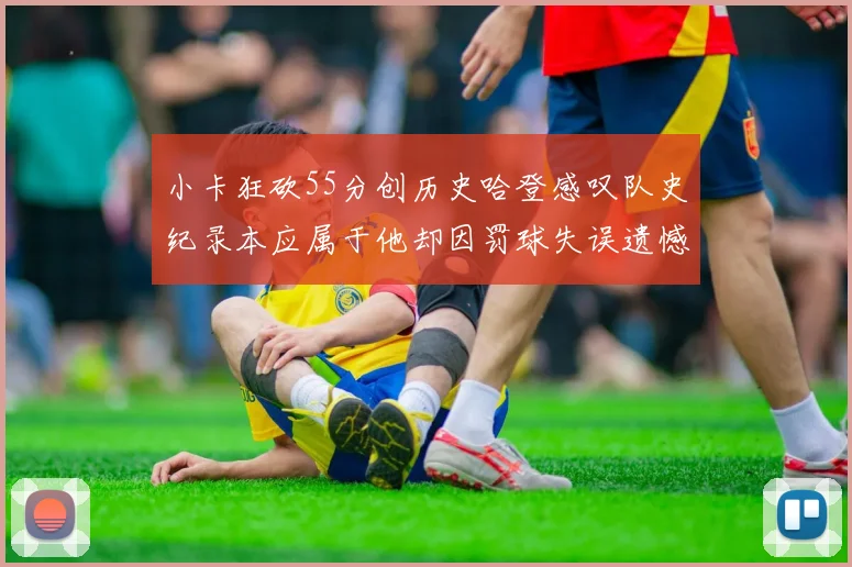 小卡狂砍55分创历史哈登感叹队史纪录本应属于他却因罚球失误遗憾错失