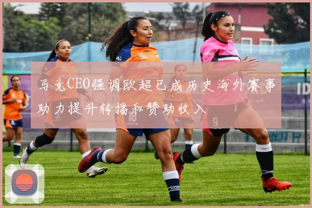 马竞CEO强调欧超已成历史海外赛事助力提升转播和赞助收入