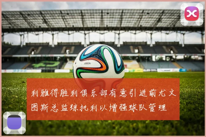 利雅得胜利俱乐部有意引进前尤文图斯总监琼托利以增强球队管理