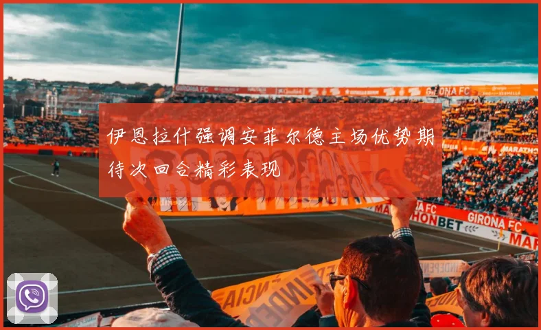 伊恩拉什强调安菲尔德主场优势期待次回合精彩表现