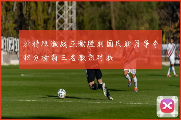沙特联激战正酣胜利国民新月争夺积分榜前三名激烈对抗