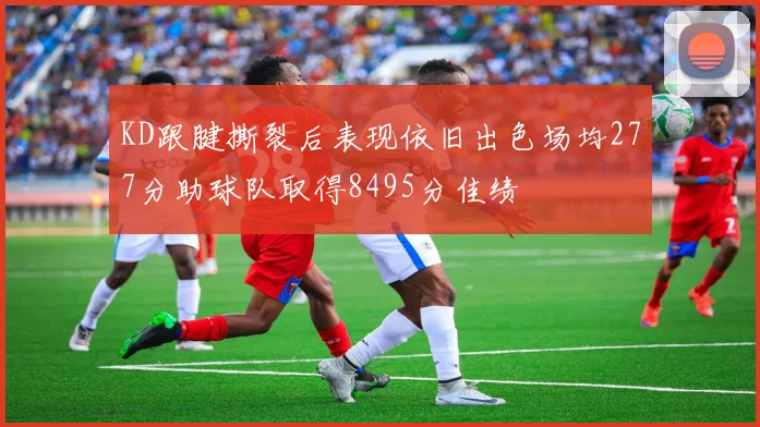KD跟腱撕裂后表现依旧出色场均277分助球队取得8495分佳绩