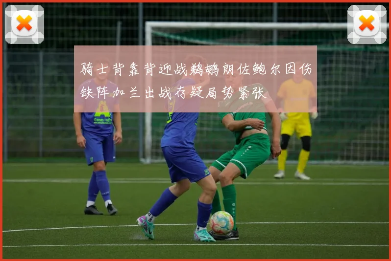 骑士背靠背迎战鹈鹕朗佐鲍尔因伤缺阵加兰出战存疑局势紧张