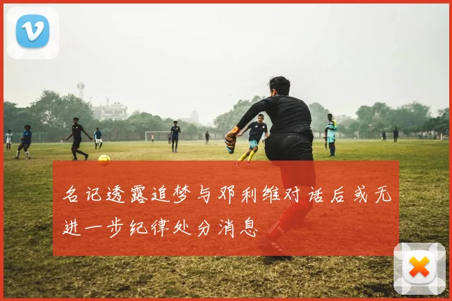 名记透露追梦与邓利维对话后或无进一步纪律处分消息