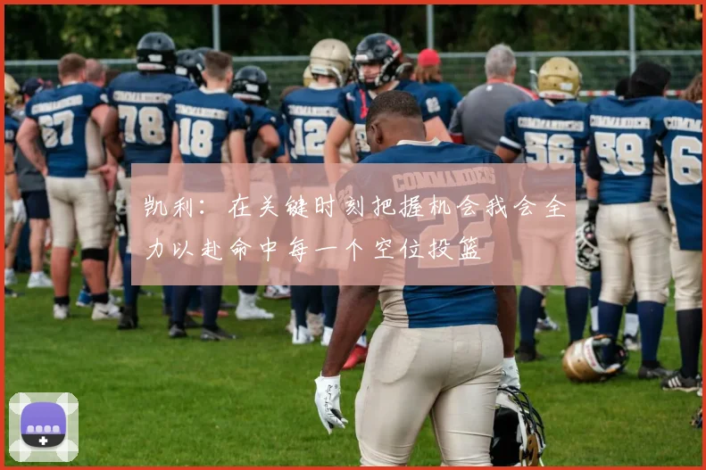 凯利：在关键时刻把握机会我会全力以赴命中每一个空位投篮