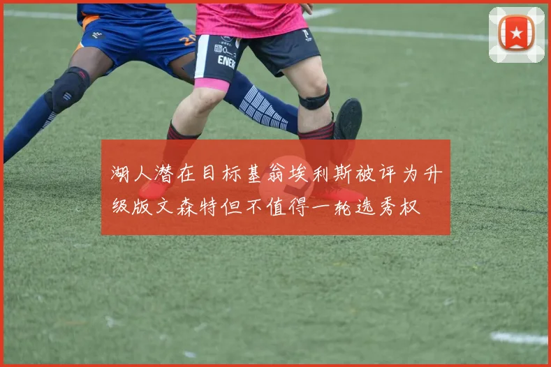 湖人潜在目标基翁埃利斯被评为升级版文森特但不值得一轮选秀权